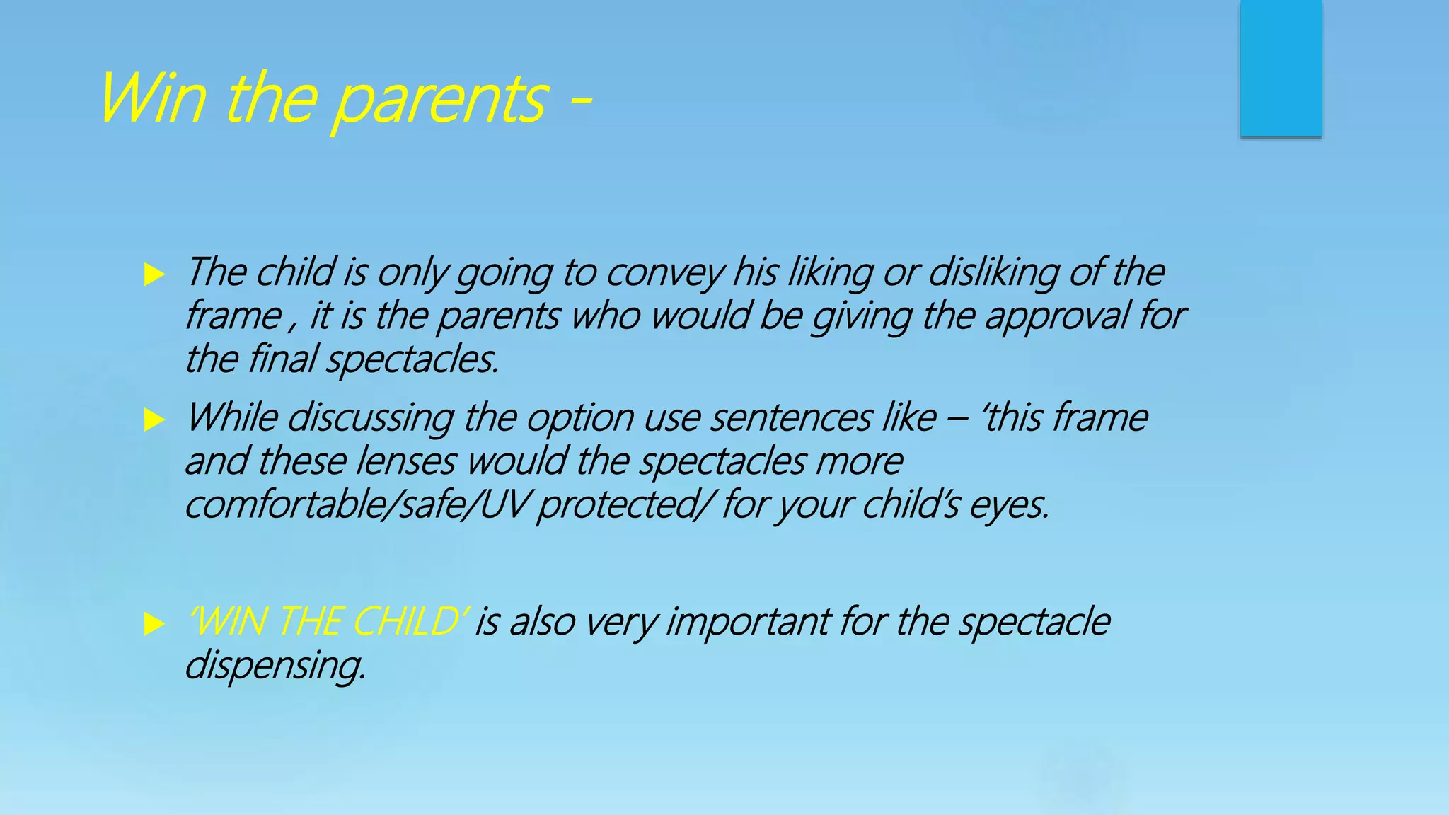 Win the parents -
 The child is only going to convey his liking or disliking of the
frame , it is the parents who would be giving the approval for
the final spectacles.
 While discussing the option use sentences like – ‘this frame
and these lenses would the spectacles more
comfortable/safe/UV protected/ for your child’s eyes.
 ‘WIN THE CHILD’ is also very important for the spectacle
dispensing.
 