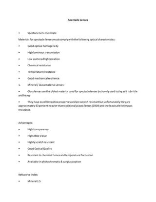 Spectacle Lenses
• Spectacle Lensmaterials:
Materialsforspectacle lensesmustcomplywiththe followingoptical characteristics:
• Good optical homogeneity
• Highluminoustransmission
• Low scatteredlightcreation
• Chemical resistance
• Temperature resistance
• Good mechanical resilience
1. Mineral / Glassmaterial Lenses:
• Glasslensesare the oldestmaterial usedforspectacle lensesbutrarelyusedtodayasit isbrittle
and heavy.
• Theyhave excellentopticspropertiesandare scratchresistantbutunfortunatelytheyare
approximately33 percentheavierthantraditional plasticlenses(CR39) andthe leastsafe forimpact
resistance.
Advantages:
• Hightransparency
• HighAbbe Value
• Highlyscratch resistant
• Good Optical Quality
• Resistanttochemical fumesandtemperature fluctuation
• Available inphotochromatic&sunglassoption
Refractive Index:
• Mineral 1.5
 