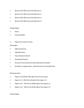 • Mineral 1.60: 20% thinnerthanMineral 1.5
• Mineral 1.70: 30% thinnerthanMineral 1.5
• Mineral 1.80: 40% thinnerthanMineral 1.5
• Mineral 1.90: 50% thinnerthanMineral 1.5
Disadvantages:
• Heavy
• Easilybreakable
2. Organiclensmaterial lenses:
Advantages:
• Hightransparency
• HighAbbe Value
• PopularOptical material
• Good Optical Quality
• Resistanttochemical fumesandtemperature fluctuation
• Available insunglassoption –photochromatic,tintandpolarised
Refractive Index:
• Organic1.50 (CR39): 40% lighterthanmineral lenses
• Organic1.6 : 20% thinner&lighterthanorganic1.5
• Organic1.67 : 35% thinner&30% lighterthanorganic1.5
• Organic1.74 : 43% thinner&32% lighterthanorganic1.5
Disadvantages:
 