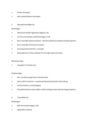 • Thickerthan glass
• Gets scratchedwhennotcoated
3. Polycarbonate Material:
Advantages:
• 23% thinner&25% lighterthanOrganic1.50
• 12 timesmoreshatter-proof thanOrganic1.50
• Has a veryhighimpactresistance –ideal forprotective eyewearandsportsglasses
• Has a veryhighmechanical resistance
• Can be groundverythinly – verylight
• Good optionforrimlessandkidsasit has highimpactresistance
Refractive Index:
• Available in1.6index only
Disadvantages:
• Has a tendencytogetstressinducedcracks
• Low scratch resistance –is systematicallyproducedwithahard coating
• Can be tintedtoa limiteddegree
• Polycarbonate hasa lowerabbe numberleadingtoloweroptical image properties
4. Trivex Material:
Advantages:
• 20% thinnerthanOrganic1.50
• lightestlensmaterial
 