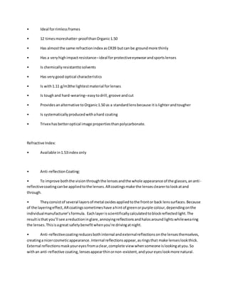 • Ideal forrimlessframes
• 12 timesmoreshatter-proof thanOrganic1.50
• Has almostthe same refractionindex asCR39 butcan be groundmore thinly
• Has a veryhighimpactresistance–ideal forprotectiveeyewearandsportslenses
• Is chemicallyresistanttosolvents
• Has verygood optical characteristics
• Is with1.11 g/m3the lightestmaterial forlenses
• Is toughand hard-wearing–easytodrill,groove andcut
• Providesanalternative toOrganic1.50 as a standardlensbecause itislighterandtougher
• Is systematicallyproducedwithahard coating
• Trivex hasbetteroptical image propertiesthanpolycarbonate.
Refractive Index:
• Available in1.53index only
• Anti-reflectionCoating:
• To improve boththe visionthroughthe lensesandthe whole appearance of the glasses,ananti-
reflectivecoatingcanbe appliedtothe lenses.ARcoatingsmake the lensesclearertolookatand
through.
• Theyconsistof several layersof metal oxidesappliedtothe frontor back lenssurfaces.Because
of the layeringeffect,ARcoatingssometimeshave ahintof greenorpurple colour,dependingonthe
individualmanufacturer’sformula. Eachlayerisscientificallycalculatedtoblockreflectedlight.The
resultisthat you’ll see areductioninglare,annoyingreflectionsandhalosaroundlightswhilewearing
the lenses.Thisisagreat safetybenefitwhenyou’re drivingatnight.
• Anti-reflectivecoatingreducesbothinternal andexternalreflectionsonthe lensesthemselves,
creatinga nicercosmeticappearance.Internal reflectionsappear,asringsthat make lenseslookthick.
External reflectionsmaskyoureyesfromaclear,complete view whensomeone islookingatyou.So
withan anti-reflective coating,lensesappearthinornon-existent,andyoureyeslookmore natural.
 