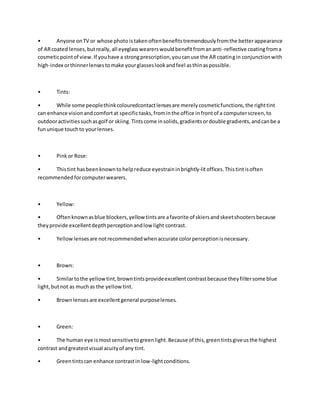 • Anyone onTV or whose photo istakenoftenbenefitstremendouslyfromthe betterappearance
of ARcoated lenses,butreally,all eyeglasswearerswouldbenefitfromananti-reflective coatingfroma
cosmeticpointof view.If youhave a strongprescription,youcanuse the AR coatingin conjunctionwith
high-index orthinnerlensestomake yourglasseslookandfeel asthinaspossible.
• Tints:
• While some peoplethinkcolouredcontactlensesare merelycosmeticfunctions,the righttint
can enhance visionandcomfortat specific tasks,frominthe office infrontof a computerscreen,to
outdooractivitiessuchasgolf or skiing.Tintscome insolids,gradientsordouble gradients,andcanbe a
fununique touchto yourlenses.
• Pinkor Rose:
• Thistint hasbeenknowntohelpreduce eyestraininbrightly-litoffices.Thistintisoften
recommendedforcomputerwearers.
• Yellow:
• Oftenknownasblue blockers,yellow tintsare afavorite of skiersandskeetshootersbecause
theyprovide excellentdepthperceptionandlow light contrast.
• Yellowlensesare notrecommendedwhenaccurate colorperceptionisnecessary.
• Brown:
• Similartothe yellowtint,browntintsprovideexcellentcontrastbecause theyfiltersome blue
light,butnot as muchas the yellowtint.
• Brown lensesare excellentgeneral purposelenses.
• Green:
• The human eye ismostsensitivetogreenlight.Because of this,greentintsgiveusthe highest
contrast andgreatestvisual acuityof any tint.
• Greentintscan enhance contrastin low-lightconditions.
 