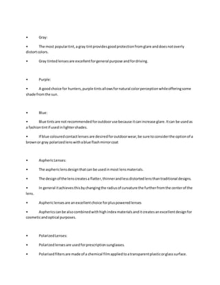 • Gray:
• The most populartint,a gray tintprovidesgoodprotectionfromglare anddoesnotoverly
distortcolors.
• Gray tintedlensesare excellentforgeneral purpose andfordriving.
• Purple:
• A goodchoice for hunters,purple tintsallowsfornatural colorperceptionwhileofferingsome
shade fromthe sun.
• Blue:
• Blue tintsare not recommendedforoutdooruse because itcanincrease glare.Itcan be usedas
a fashiontintif usedinlightershades.
• If blue colouredcontactlenses are desiredforoutdoorwear,be sure toconsiderthe optionof a
brownor gray polarizedlenswithablue flashmirrorcoat
• AsphericLenses:
• The asphericlensdesignthatcan be usedinmost lensmaterials.
• The designof the lenscreatesa flatter,thinnerandlessdistortedlensthantraditional designs.
• In general itachievesthisbychangingthe radiusof curvature the furtherfromthe centerof the
lens.
• Asphericlensesare anexcellentchoice forpluspoweredlenses
• Asphericscanbe alsocombinedwithhighindex materialsanditcreatesanexcellentdesignfor
cosmeticandoptical purposes.
• PolarizedLenses:
• Polarizedlensesare usedforprescriptionsunglasses.
• Polarised filtersare made of a chemical filmappliedtoatransparentplasticorglasssurface.
 