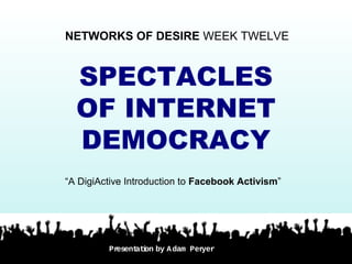 SPECTACLES
OF INTERNET
DEMOCRACY
NETWORKS OF DESIRE WEEK TWELVE
“A DigiActive Introduction to Facebook Activism”
Presentation by Adam Peryer
 