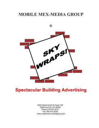 MOBILE MEX-MEDIA GROUP

                      @




Spectacular Building Advertising


         8424 Great Circle Dr Suite 100
           California City, CA 93505
             Phone 310-341-6731
              Fax 760-373-2526
         www.mobilemex-mediagroup.com
 