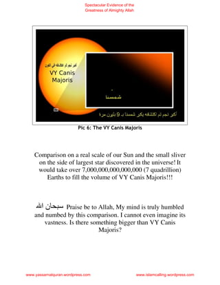 Spectacular Evidence of the
                             Greatness of Almighty Allah




                         Pic 6: The VY Canis Majoris




    Comparison on a real scale of our Sun and the small sliver
     on the side of largest star discovered in the universe! It
     would take over 7,000,000,000,000,000 (7 quadrillion)
        Earths to fill the volume of VY Canis Majoris!!!



       ‫نا‬      Praise be to Allah, My mind is truly humbled
    and numbed by this comparison. I cannot even imagine its
       vastness. Is there something bigger than VY Canis
                             Majoris?




www.yassarnalquran.wordpress.com                           www.islamcalling.wordpress.com
 