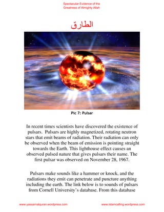 Spectacular Evidence of the
                             Greatness of Almighty Allah




                                   ‫رق‬            ‫ا‬




                                   Pic 7: Pulsar


    In recent times scientists have discovered the existence of
     pulsars. Pulsars are highly magnetized, rotating neutron
   stars that emit beams of radiation. Their radiation can only
   be observed when the beam of emission is pointing straight
        towards the Earth. This lighthouse effect causes an
    observed pulsed nature that gives pulsars their name. The
         first pulsar was observed on November 28, 1967.

       Pulsars make sounds like a hammer or knock, and the
     radiations they emit can penetrate and puncture anything
    including the earth. The link below is to sounds of pulsars
      from Cornell University’s database. From this database

www.yassarnalquran.wordpress.com                           www.islamcalling.wordpress.com
 