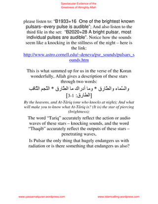 Spectacular Evidence of the
                             Greatness of Almighty Allah




   please listen to: “B1933+16 One of the brightest known
    pulsars--every pulse is audible”; And also listen to the
     third file in the set: “B2020+28 A bright pulsar, most
     individual pulses are audible”. Notice how the sounds
    seem like a knocking in the stillness of the night – here is
                               the link:
   http://www.astro.cornell.edu/~deneva/psr_sounds/pulsars_s
                              ounds.htm

     This is what summed up for us in the verse of the Koran
      wonderfully, Allah gives a description of these stars
                      through two words:
           َ‫ا‬
           ّ      َ ‫وا َ ء وا ّ رق * وﻡ أدراك ﻡ ا َ رق * ا‬
                  ّ        ّ                          ّ
                             [3-1 :‫]ا رق‬
   By the heavens, and At-Târiq (one who knocks at night); And what
   will make you to know what At-Târiq is? (It is) the star of piercing
                             (brightness);
      The word “Tariq” accurately reflect the action or audio
      waves of these stars – knocking sounds, and the word
      “Thaqib” accurately reflect the outputs of these stars –
                         penetrating waves,
      Is Pulsar the only thing that hugely endangers us with
      radiation or is there something that endangers us also?




www.yassarnalquran.wordpress.com                           www.islamcalling.wordpress.com
 
