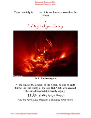 Spectacular Evidence of the
                             Greatness of Almighty Allah




    There certainly is …… and it is much nearer to us than the
                            pulsars

                             .
                      ‫اﺝ وه ﺝ‬                               ‫وﺝ‬




                            Pic 8: The burning sun


     At the time of the descent of the Koran, no one on earth
     knows the true reality of the sun. But Allah, who created
              the sun, described it precisely saying:
                  [13 : ‫اﺝ و َ ﺝ ( ]ا‬
                               ‫ه‬
                               ّ                               ‫)وﺝ‬
        And We have made (therein) a shinning lamp (sun).




www.yassarnalquran.wordpress.com                           www.islamcalling.wordpress.com
 