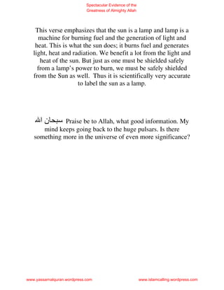 Spectacular Evidence of the
                             Greatness of Almighty Allah




    This verse emphasizes that the sun is a lamp and lamp is a
     machine for burning fuel and the generation of light and
    heat. This is what the sun does; it burns fuel and generates
   light, heat and radiation. We benefit a lot from the light and
      heat of the sun. But just as one must be shielded safely
     from a lamp’s power to burn, we must be safely shielded
   from the Sun as well. Thus it is scientifically very accurate
                     to label the sun as a lamp.




      ‫نا‬      Praise be to Allah, what good information. My
      mind keeps going back to the huge pulsars. Is there
   something more in the universe of even more significance?




www.yassarnalquran.wordpress.com                           www.islamcalling.wordpress.com
 