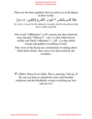 Spectacular Evidence of the
                             Greatness of Almighty Allah




   These are the three qualities that are told to us in the Quran
                         in three words:
     .[16-15 :             ‫ار ا َ ( ]ا‬
                                ّ                  ‫*ا‬         َ ‫ﺏ‬
                                                              ّ            ‫أ‬     )
   So verily, I swear by the (planets) receded. And by the planets that
                          move swiftly and hide


    First word “AlKhunnas” (ِ َُّ ْ ‫ ) ا‬means any that cannot be
      seen; Second “AlJawar”( ‫ ) ا ْ َ َار‬i.e that which moves
                                ِ
      swiftly and Third “AlKunnas” ( ِ َُّ ْ ‫ ) ا‬i.e that which
             sweeps and gathers everything to itself.
    This verse of the Koran are a frontrunner in talking about
      black holes before they were even discovered by the
                           scientists.




      ‫نا‬        Praise be to Allah, This is amazing. Tell me, If
        the sun can burn us and pulsars emit such harmful
     radiations and the blackholes sweep everything up, how
                            safe are we?




www.yassarnalquran.wordpress.com                           www.islamcalling.wordpress.com
 