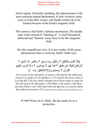 Spectacular Evidence of the
                              Greatness of Almighty Allah




    Arctic region. Generally speaking, this phenomenon is the
    most amazing natural phenomena. It took scientists many
     years to learn their secrets, and finally turned out to be
          formed because of the Earth's magnetic field.

    This aurora is the Earth’s defense mechanism. The deadly
     solar wind, instead of “burning us”, is itself dissipated,
     deflected and “burned” away from us by this magnetic
                               field.

      See this magnificent view, Is it not worthy of this great
         phenomenon that is sworn by Allah? Allah says:


       *     ّ ‫إذا ا‬
             ‫ﺕ‬         ‫ﺏ َ * وا وﻡ و * وا‬
                                        ّ                                  ‫) أ‬
            ‫ﻡ ن * وإذا ئ‬             *                                      َ ‫آ‬
                                                                            ّ
                  21 -16 :‫ون( ]ا ﻥ ق‬   ‫ا ن‬
     So I swear by the afterglow of sunset; (16) And by the night and
    whatever it gathers in its darkness; (17) And by the moon when it
   is at the full, (18) You shall certainly travel from stage to stage (in
    this life and in the Hereafter). (19) What is the matter with them,
   that they believe not? (20) And when the Qur'ân is recited to them,
    they fall not prostrate, (21) {Note: Please do prostrate when you read this verse}



                 ‫ اﺡ‬Praise be to Allah , He has made for us a
                                    protection.




www.yassarnalquran.wordpress.com                            www.islamcalling.wordpress.com
 