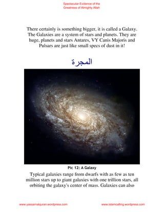 Spectacular Evidence of the
                             Greatness of Almighty Allah




    There certainly is something bigger, it is called a Galaxy.
    The Galaxies are a system of stars and planets. They are
     huge, planets and stars Antares, VY Canis Majoris and
          Pulsars are just like small specs of dust in it!


                                     ‫ة‬          ‫ا‬




                                   Pic 12: A Galaxy
     Typical galaxies range from dwarfs with as few as ten
    million stars up to giant galaxies with one trillion stars, all
     orbiting the galaxy's center of mass. Galaxies can also


www.yassarnalquran.wordpress.com                           www.islamcalling.wordpress.com
 
