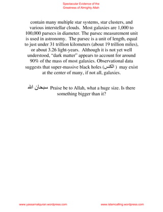 Spectacular Evidence of the
                             Greatness of Almighty Allah




       contain many multiple star systems, star clusters, and
       various interstellar clouds. Most galaxies are 1,000 to
   100,000 parsecs in diameter. The parsec measurement unit
    is used in astronomy. The parsec is a unit of length, equal
   to just under 31 trillion kilometers (about 19 trillion miles),
        or about 3.26 light-years. Although it is not yet well
     understood, “dark matter” appears to account for around
       90% of the mass of most galaxies. Observational data
   suggests that super-massive black holes (         ‫ ) ا‬may exist
              at the center of many, if not all, galaxies.


        ‫نا‬          Praise be to Allah, what a huge size. Is there
                       something bigger than it?




www.yassarnalquran.wordpress.com                           www.islamcalling.wordpress.com
 