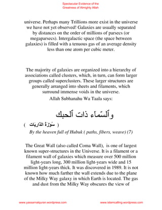 Spectacular Evidence of the
                             Greatness of Almighty Allah




   universe. Perhaps many Trillions more exist in the universe
    we have not yet observed! Galaxies are usually separated
       by distances on the order of millions of parsecs (or
      megaparsecs). Intergalactic space (the space between
   galaxies) is filled with a tenuous gas of an average density
               less than one atom per cubic meter.



   The majority of galaxies are organized into a hierarchy of
   associations called clusters, which, in turn, can form larger
     groups called superclusters. These larger structures are
      generally arranged into sheets and filaments, which
            surround immense voids in the universe.
                Allah Subhanahu Wa Taala says:


                                      ‫و ّ ء ذات‬
   ( ‫) ُ رة ا ّار َ ت‬
               َُ
      By the heaven full of Hubuk ( paths, fibers, weave) (7)

    The Great Wall (also called Coma Wall), is one of largest
   known super-structures in the Universe. It is a filament or a
    filament wall of galaxies which measure over 500 million
       light-years long, 300 million light-years wide and 15
   million light-years thick. It was discovered in 1989. It is not
   known how much farther the wall extends due to the plane
   of the Milky Way galaxy in which Earth is located. The gas
        and dust from the Milky Way obscures the view of


www.yassarnalquran.wordpress.com                           www.islamcalling.wordpress.com
 