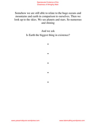 Spectacular Evidence of the
                             Greatness of Almighty Allah




    Somehow we are still able to relate to the huge oceans and
    mountains and earth in comparison to ourselves. Then we
   look up to the skies. We see planets and stars. So numerous
                           and shining

                              And we ask
                Is Earth the biggest thing in existence?


                                         .
                                         .
                                         .
                                         .
                                         .




www.yassarnalquran.wordpress.com                           www.islamcalling.wordpress.com
 