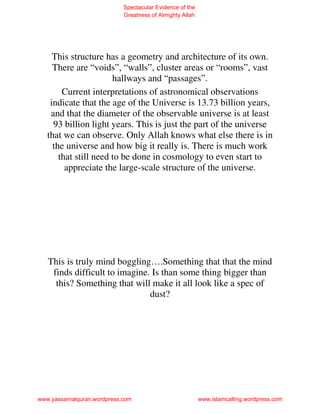 Spectacular Evidence of the
                             Greatness of Almighty Allah




     This structure has a geometry and architecture of its own.
     There are “voids”, “walls”, cluster areas or “rooms”, vast
                       hallways and “passages”.
        Current interpretations of astronomical observations
    indicate that the age of the Universe is 13.73 billion years,
    and that the diameter of the observable universe is at least
     93 billion light years. This is just the part of the universe
   that we can observe. Only Allah knows what else there is in
     the universe and how big it really is. There is much work
       that still need to be done in cosmology to even start to
         appreciate the large-scale structure of the universe.




   This is truly mind boggling….Something that that the mind
    finds difficult to imagine. Is than some thing bigger than
     this? Something that will make it all look like a spec of
                               dust?




www.yassarnalquran.wordpress.com                           www.islamcalling.wordpress.com
 