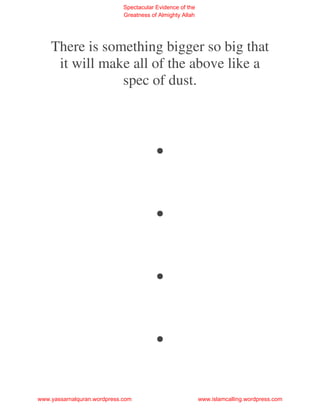 Spectacular Evidence of the
                             Greatness of Almighty Allah




    There is something bigger so big that
     it will make all of the above like a
                spec of dust.



                                        .
                                        .
                                        .
                                        .
www.yassarnalquran.wordpress.com                           www.islamcalling.wordpress.com
 