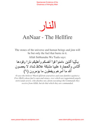 Spectacular Evidence of the
                             Greatness of Almighty Allah




                               ‫ا ر‬
             AnNaar - The Hellfire

    The stones of the universe and human beings and jinn will
               be but only the fuel that burns in it.
                Allah Subhanahu Wa Taala says:
        ‫را و ده‬       ‫وأه‬   ‫ءاﻡ اْ اْ أ‬   ّ‫ـ‬
    ‫ن‬             ‫ظ اد‬     ‫ﻡـ‬       ‫رة‬   ‫ّسو‬
              (٦) ‫ن ﻡ ﻡ ون‬      ‫ﻡ أﻡ ه و‬
    O you who believe! Ward off from yourselves and your families against a
   Fire (Hell) whose fuel is men and stones, over which are (appointed) angels
    stern (and) severe, who disobey not, (from executing) the Commands they
            receive from Allâh, but do that which they are commanded.




www.yassarnalquran.wordpress.com                           www.islamcalling.wordpress.com
 