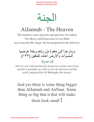 Spectacular Evidence of the
                             Greatness of Almighty Allah




                                                   ‫ا‬
           AlJannah - The Heaven
     The Jannah is more gracious and spacious, for indeed
            The Mercy and Forgiveness of our Rabb
   has overcome His Anger. He has prepared for the believers


                ّ ‫وﺝ‬               ّ ‫وﺱ ر اْ إ ﻡ ة ّ ر‬
                                         ‫ﻡ‬
           (١٣٣) ّ                 ‫ّ ـ ت و رض أ ّت‬
                                    (‫) ل ِ َان‬
    And vie one with another for forgiveness from your Lord,
     and for a paradise as wide as are the heavens and the
          earth, prepared for Al-Muttaqûn (the pious);



      And yes there is some thing bigger
      than AlJannah and AnNaar. Some
       thing so big that it that will make
               them look small !


www.yassarnalquran.wordpress.com                           www.islamcalling.wordpress.com
 
