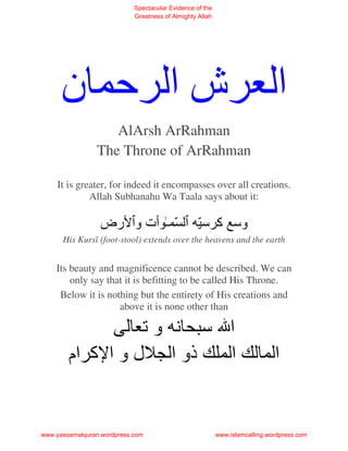 Spectacular Evidence of the
                             Greatness of Almighty Allah




      ‫شا ﺡ ن‬                                                                   ‫ا‬
                    AlArsh ArRahman
                 The Throne of ArRahman

     It is greater, for indeed it encompasses over all creations.
              Allah Subhanahu Wa Taala says about it:

                  ‫ّ ـ ت و رض‬                       ّ ‫وﺱ آ ﺱ‬
      His Kursî (foot-stool) extends over the heavens and the earth


    Its beauty and magnificence cannot be described. We can
        only say that it is befitting to be called His Throne.
     Below it is nothing but the entirety of His creations and
                    above it is none other than

                  ‫وﺕ‬    ‫ا ﺱ‬
        ‫ذو ا ل و ا آ ام‬   ‫ا‬                                                   ‫ا‬


www.yassarnalquran.wordpress.com                           www.islamcalling.wordpress.com
 