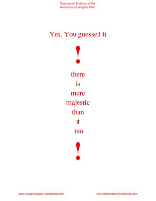 Spectacular Evidence of the
                             Greatness of Almighty Allah




                     Yes, You guessed it


                                       !
                                    there
                                      is
                                    more
                                   majestic
                                    than
                                      it
                                     too


                                       !
www.yassarnalquran.wordpress.com                           www.islamcalling.wordpress.com
 