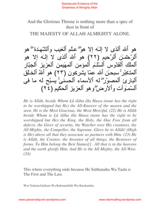 Spectacular Evidence of the
                             Greatness of Almighty Allah




     And the Glorious Throne is nothing more than a spec of
                        dust in front of
      THE MAJESTY OF ALLAH ALMIGHTY ALONE.


    ‫و ّـة ه‬       ‫ى إـ إ هَ ـ‬             ‫ه‬
    ‫ى إـ إ ه‬          ‫ّﺡ )٢٢( ه‬      ‫ّﺡ ـ‬
   ‫ّر‬         َ     ‫ﻡ‬      ‫ّوس ّ ـ‬
     ‫ن )٣٢( ه ُ ـ‬        ّ       ‫ّ ﺱ ـ‬
      ‫ﻡ‬    ّ        ‫ﺱ ء‬       ‫ّر‬     ‫رئ‬
        (٢٤)            ‫ّ ـ ت و رض وه‬
   He is Allâh, beside Whom Lâ ilâha illa Huwa (none has the right
   to be worshipped but He) the All-Knower of the unseen and the
   seen. He is the Most Gracious, the Most Merciful. (22) He is Allâh
   beside Whom is Lâ ilâha illa Huwa (none has the right to be
   worshipped but He) the King, the Holy, the One Free from all
   defects, the Giver of security, the Watcher over His creatures, the
   All-Mighty, the Compeller, the Supreme. Glory be to Allâh! (High
   is He) above all that they associate as partners with Him. (23) He
   is Allâh, the Creator, the Inventor of all things, the Bestower of
   forms. To Him belong the Best Names[] . All that is in the heavens
   and the earth glorify Him. And He is the All-Mighty, the All-Wise.
   (24)


   This where everything ends because He Subhanahu Wa Taala is
   The First and The Last.

   Was’SalamuAlaikum Wa Rahmatullahi Wa Barakatuhu.



www.yassarnalquran.wordpress.com                           www.islamcalling.wordpress.com
 