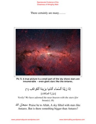 Spectacular Evidence of the
                             Greatness of Almighty Allah




                      There certainly are many…….




     Pic 5: A true picture is a small part of the sky shows stars are
            innumerable - even giant stars like the Antares.


               (٦ )    ‫اآ‬                    ّ ‫ّ ء‬             ّّ‫إّ ز‬
                                   [‫ت‬      ‫] ُ رة ا‬
                                             َُ
       Verily! We have adorned the near heaven with the stars (for
                             beauty). (6)
       ‫نا‬       Praise be to Allah, A sky filled with stars like
       Antares. But is there something bigger than Antares?


www.yassarnalquran.wordpress.com                           www.islamcalling.wordpress.com
 