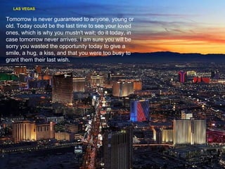 LAS VEGAS Tomorrow is never guaranteed to anyone, young or old. Today could be the last time to see your loved ones, which is why you mustn't wait; do it today, in case tomorrow never arrives. I am sure you will be sorry you wasted the opportunity today to give a smile, a hug, a kiss, and that you were too busy to grant them their last wish. 