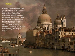 Venice Keep your loved ones near you; tell them in their ears and to their faces how much you need them and love them. Love them and treat them well; take your time to tell them "I am sorry";" forgive me"," please“, "thank you", and all those loving words you know! 
