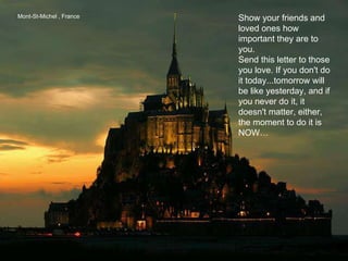 Mont-St-Michel , France Show your friends and loved ones how important they are to you. Send this letter to those you love. If you don't do it today...tomorrow will be like yesterday, and if you never do it, it doesn't matter, either, the moment to do it is NOW… 