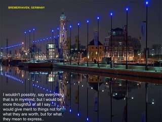 BREMERHAVEN, GERMANY I wouldn't possibly, say everything that is in my mind, but I would be more thoughtful of all I say…I would give merit to things not for what they are worth, but for what they mean to express.. 
