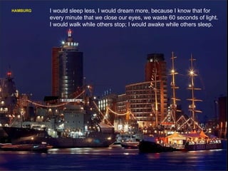 HAMBURG I would sleep less, I would dream more, because I know that for every minute that we close our eyes, we waste 60 seconds of light. I would walk while others stop; I would awake while others sleep. 