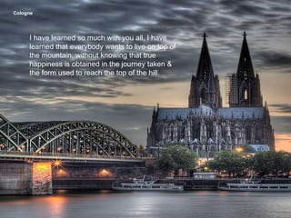 Cologne   I have learned so much with you all, I have learned that everybody wants to live on top of the mountain, without knowing that true happiness is obtained in the journey taken & the form used to reach the top of the hill. 
