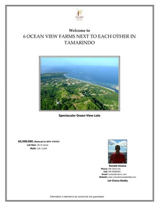Welcome to
    6 OCEAN VIEW FARMS NEXT TO EACH OTHER IN
                   TAMARINDO




                                        Spectacular Ocean View Lots




$5,500,000 (Reduced to 50% !!!!!!!!!!)
        Lot Size: 29.15 acres
           Style: Lot / Land




                                                                                           Ronald Umana
                                                                                  Phone: 506-26531191
                                                                                    Cell: 506-85085002
                                                                                   Email: rumana@1stcrcr.com
                                                                                 Website: www.1stcostaricarealestate.com
                                                                                          1st Choice Realty




                                Information is deemed to be correct but not guaranteed.
 