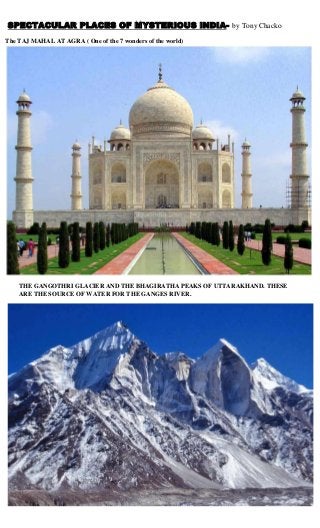 SPECTACULAR PLACES OF MYSTERIOUS INDIA- by Tony Chacko
The TAJ MAHAL AT AGRA ( One of the 7 wonders of the world)

THE GANGOTHRI GLACIER AND THE BHAGIRATHA PEAKS OF UTTARAKHAND. THESE
ARE THE SOURCE OF WATER FOR THE GANGES RIVER.

 