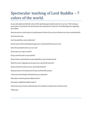 Spectacular teaching of Lord Buddha – 7
colors of the world.
As youalready knowthatthe colorsof the worldare givenbythe colorsof a sun ray. That’swhyyou
have colorsin the world.The worldmeansthe collectionof 7colors& I thinkNOargumentregarding
thismatter.
How yousee as a color picture isjustbecause of colorsof a sunray so that you can see a coloredworld.
So,thinka bit now.
Can the worldbe a colorcollection?
Do the colors of thisworldpicture give youa coloredworldforyouto see?
Doesthe eye absorbcolor as a sun ray?
Do we say a sun ray to a color?
Do yousee the color as yourworld?
Do youhave a colorwhereveryouwatch& turn yourheadaround?
Doesthiscolor misguide youtosayas men,women&material?
Do youname the colorsas men,women&material?
Nowyouhave a listof questionsforyoutothinkof & answer.
I have one more thingto forwardto you as a question.
How doesa memorypicture obtaincolors?
How doesa nightmare obtaincolors?
Sometimesyourmindisconfusednow.Let’sstophere now &much to tell younext.
Thank you!
 