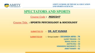 1
SPECTATORS AND SPORTS
Course Code : PEDU247
Course Title : SPORTS PSYCHOLOGY & SOCIOLOGY
SUBMITTED TO : DR. AJIT KUMAR
SUBMITTED BY : Group Leader – DEVANSH ARYA - 74
LUCKY TRIVEDI – 73
RAHUL GULIA – 11
ADITYA RAJ – 50
HIMANSHU BACHKHETI – 71
ANKIT RAWAT – 82
AMITY SCHOOL OF PHYSICAL EDUCATION
AND SPORTS SCIENCES
 