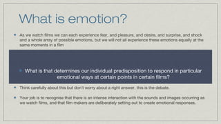 What is emotion?
As we watch films we can each experience fear, and pleasure, and desire, and surprise, and shock
and a whole array of possible emotions, but we will not all experience these emotions equally at the
same moments in a film

What is that determines our individual predisposition to respond in particular
emotional ways at certain points in certain films?
Think carefully about this but don’t worry about a right answer, this is the debate.
Your job is to recognise that there is an intense interaction with the sounds and images occurring as
we watch films, and that film makers are deliberately setting out to create emotional responses.

 
