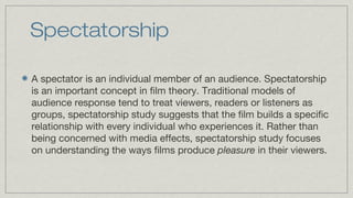Spectatorship
A spectator is an individual member of an audience. Spectatorship
is an important concept in film theory. Traditional models of
audience response tend to treat viewers, readers or listeners as
groups, spectatorship study suggests that the film builds a specific
relationship with every individual who experiences it. Rather than
being concerned with media effects, spectatorship study focuses
on understanding the ways films produce pleasure in their viewers.

 