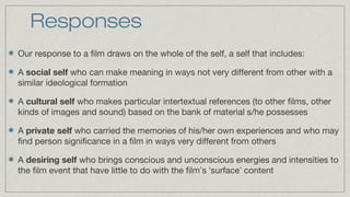 Responses
Our response to a film draws on the whole of the self, a self that includes:
A social self who can make meaning in ways not very different from other with a
similar ideological formation
A cultural self who makes particular intertextual references (to other films, other
kinds of images and sound) based on the bank of material s/he possesses
A private self who carried the memories of his/her own experiences and who may
find person significance in a film in ways very different from others
A desiring self who brings conscious and unconscious energies and intensities to
the film event that have little to do with the film’s ‘surface’ content

 