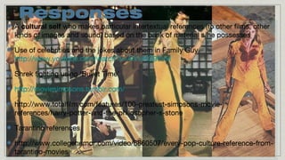 Responses
A cultural self who makes particular intertextual references (to other films, other
kinds of images and sound) based on the bank of material s/he possesses
Use of celebrities and the jokes about them in Family Guy
http://www.youtube.com/watch?v=AlVUKQ96VxI
Shrek fighting using ‘Bullet Time’
http://moviesimpsons.tumblr.com/
http://www.totalfilm.com/features/100-greatest-simpsons-moviereferences/harry-potter-and-the-philosopher-s-stone
Tarantino references
http://www.collegehumor.com/video/6860507/every-pop-culture-reference-fromtarantino-movies

 