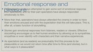 Emotional response and
Filmmakers have always attempted to gain some sort of emotional response
pleasure for their part spectators have always responded
from spectators, and
emotionally to film.
More than that, spectators have always attended the cinema in order to have
their emotions aroused and with the expectation that this will take place. This is,
after all, a basic function of storytelling.
Stories gain emotional responses from listeners, readers or viewers. Effective
storytelling encourages us to feel human emotions by allowing us to sympathise,
empathise or even identify with characters and their narrative experiences.
As spectators (and as readers) we presumably find this process to be
pleasurable or we would not return time after time to films (and stories), but in
what ways is it pleasurable?

 