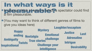 In what ways is it
In groups, think of ways in which a spectator could find
pleasurable?
a film pleasurable.
(You may want to think of different genres of films to
give you ideas here)
Laughter/escapism
Mystery
Happy
Justice
Lust
Emotional
ending Nostalgia
Adrenaline
challenge
Ambiguity
True stories
Intrigue
Twists
Challenge your
Inspirational
Desirability
intelligence

 