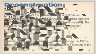 Deconstruction
•

This theory challenges the assumption that a text has an
unchanging, unified meaning that is true for all readers and also
the idea that the author is the source of any text’s meaning. The
approach suggests that there is a multiplicity of legitimate
interpretations of a text.

•

Theories such as this, developed particularly during the 1970s,
tended to emphasise the viewer’s control over the creation of the
film being watched.

 