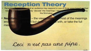 •

•

Reception Theory

Reception Theory states that an audience may respond in one of three ways based on their
reading of a film and how they ‘decode’ the meanings / ideologies placed in to the text by
the filmmaker.

Negotiated Reading – the viewer identifies most of the meanings
encoded in to the text but does not agree with, or take the full
meaning

 