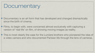 Documentary
Documentary is an art form that has developed and changed dramactically
since the birth of cinema.
Films, to begin with, were concerned almost exclusively with capturing a
version of ‘real life’ on film, of showing moving images as reality.
This is most clearly the case for the Lumiere brothers who pioneered the idea of
a video camera and who documented Parisian life through the lens of cameras.

 