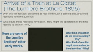 Arrival of a Train at La Ciotat
(The Lumière Brothers, 1895)
Even this film footage, presented as real life through a camera lens, provoked
reactions from the audience.
What could those reactions have been? How might the spectators of the time
reacted to this film? Why?

Here are some of
the Lumière
Brothers’ other
early works.

What kind of reaction
do we have watching?
Why?
What kind of reaction
might have audiences
then have had? Why?

 