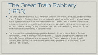 The Great Train Robbery
(1903)
The Great Train Robbery is a 1903 American Western film written, produced, and directed by
Edwin S. Porter. 12 minutes long, it is considered a milestone in film making, expanding on
Porter's previous work Life of an American Fireman. The film used a number of innovative
techniques including cross cutting, double exposure composite editing, camera movement
and on location shooting. Cross-cuts were a new, sophisticated editing technique. Some
prints were also hand colored in certain scenes.
•

The film was directed and photographed by Edwin S. Porter, a former Edison Studios
cameraman. Actors in the movie included Alfred C. Abadie, Broncho Billy Anderson and
Justus D. Barnes, although there were no credits. Though a Western, it was filmed in
Milltown, New Jersey. The film has been selected for preservation in the United States
National Film Registry.

 