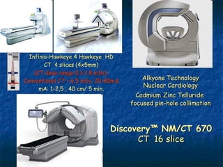 Infinia-Hawkeye 4 Hawkeye HD
        CT 4 slices (4x5mm)
    (CT dose range 0,1-1.8 mSv).
Conventional CT > 6,5 mSv. 20-80mA.       Alkyone Technology
                                          Nuclear Cardiology
      mA: 1-2,5 , 40 cm/ 5 min.
                                        Cadmium Zinc Telluride
                                      focused pin-hole collimation



                               Discovery™ NM/CT 670
                                     CT 16 slice
 